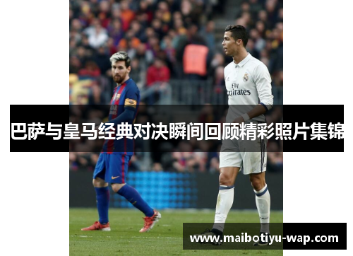 巴萨与皇马经典对决瞬间回顾精彩照片集锦
