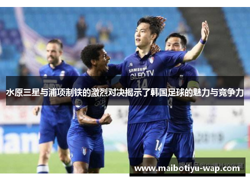 水原三星与浦项制铁的激烈对决揭示了韩国足球的魅力与竞争力