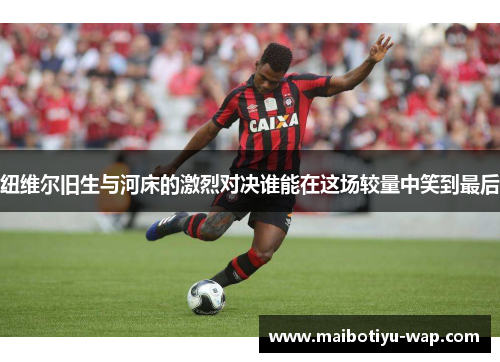 纽维尔旧生与河床的激烈对决谁能在这场较量中笑到最后