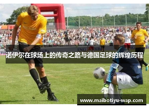 诺伊尔在球场上的传奇之路与德国足球的辉煌历程