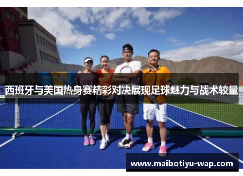 西班牙与美国热身赛精彩对决展现足球魅力与战术较量