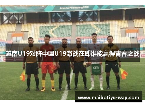 越南U19对阵中国U19激战在即谁能赢得青春之战